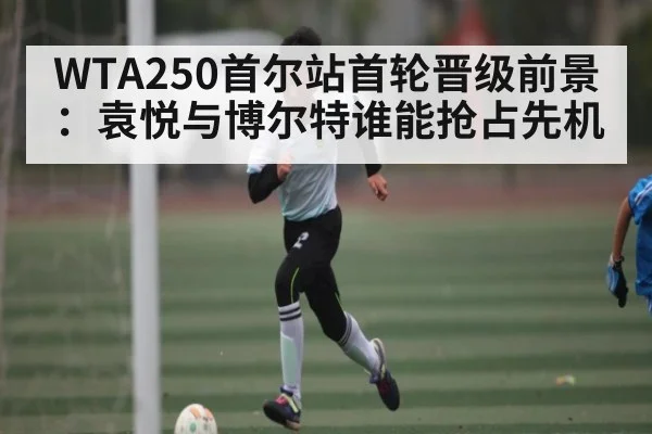 WTA250首尔站首轮晋级前景：袁悦与博尔特谁能抢占先机