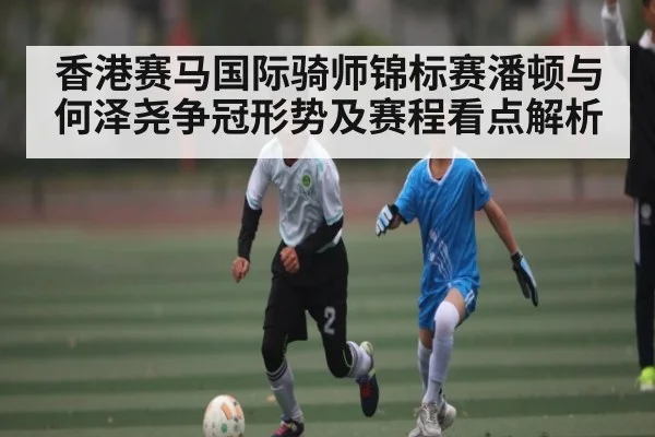 香港赛马国际骑师锦标赛潘顿与何泽尧争冠形势及赛程看点解析 - kaiyun
